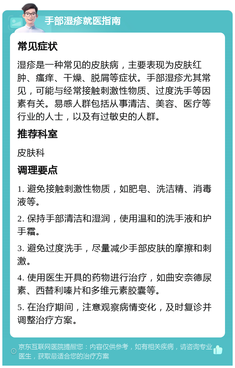 手部湿疹就医指南 常见症状 湿疹是一种常见的皮肤病，主要表现为皮肤红肿、瘙痒、干燥、脱屑等症状。手部湿疹尤其常见，可能与经常接触刺激性物质、过度洗手等因素有关。易感人群包括从事清洁、美容、医疗等行业的人士，以及有过敏史的人群。 推荐科室 皮肤科 调理要点 1. 避免接触刺激性物质，如肥皂、洗洁精、消毒液等。 2. 保持手部清洁和湿润，使用温和的洗手液和护手霜。 3. 避免过度洗手，尽量减少手部皮肤的摩擦和刺激。 4. 使用医生开具的药物进行治疗，如曲安奈德尿素、西替利嗪片和多维元素胶囊等。 5. 在治疗期间，注意观察病情变化，及时复诊并调整治疗方案。