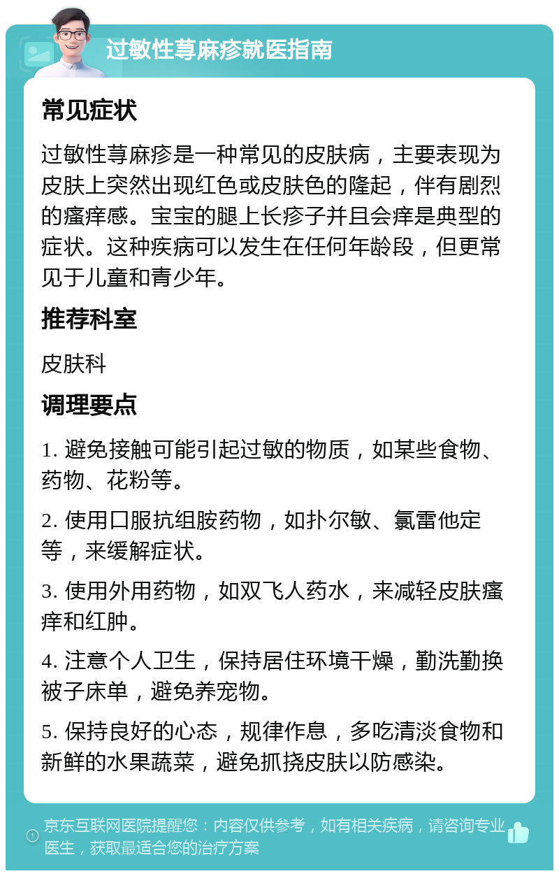 过敏性荨麻疹就医指南 常见症状 过敏性荨麻疹是一种常见的皮肤病，主要表现为皮肤上突然出现红色或皮肤色的隆起，伴有剧烈的瘙痒感。宝宝的腿上长疹子并且会痒是典型的症状。这种疾病可以发生在任何年龄段，但更常见于儿童和青少年。 推荐科室 皮肤科 调理要点 1. 避免接触可能引起过敏的物质，如某些食物、药物、花粉等。 2. 使用口服抗组胺药物，如扑尔敏、氯雷他定等，来缓解症状。 3. 使用外用药物，如双飞人药水，来减轻皮肤瘙痒和红肿。 4. 注意个人卫生，保持居住环境干燥，勤洗勤换被子床单，避免养宠物。 5. 保持良好的心态，规律作息，多吃清淡食物和新鲜的水果蔬菜，避免抓挠皮肤以防感染。