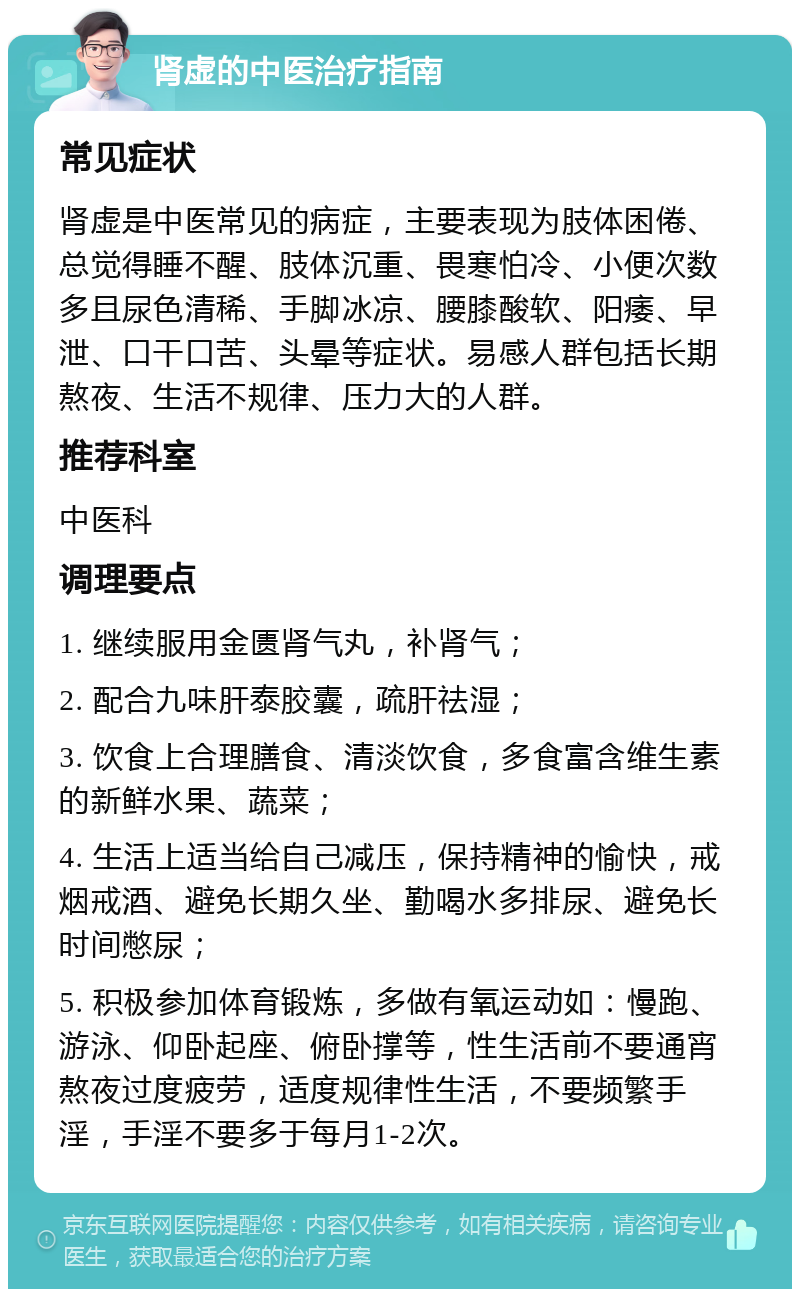 肾虚的中医治疗指南 常见症状 肾虚是中医常见的病症，主要表现为肢体困倦、总觉得睡不醒、肢体沉重、畏寒怕冷、小便次数多且尿色清稀、手脚冰凉、腰膝酸软、阳痿、早泄、口干口苦、头晕等症状。易感人群包括长期熬夜、生活不规律、压力大的人群。 推荐科室 中医科 调理要点 1. 继续服用金匮肾气丸，补肾气； 2. 配合九味肝泰胶囊，疏肝祛湿； 3. 饮食上合理膳食、清淡饮食，多食富含维生素的新鲜水果、蔬菜； 4. 生活上适当给自己减压，保持精神的愉快，戒烟戒酒、避免长期久坐、勤喝水多排尿、避免长时间憋尿； 5. 积极参加体育锻炼，多做有氧运动如：慢跑、游泳、仰卧起座、俯卧撑等，性生活前不要通宵熬夜过度疲劳，适度规律性生活，不要频繁手淫，手淫不要多于每月1-2次。