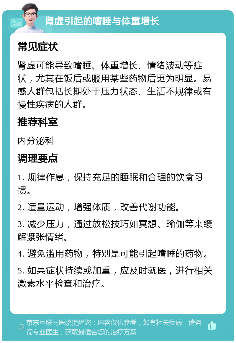 肾虚引起的嗜睡与体重增长 常见症状 肾虚可能导致嗜睡、体重增长、情绪波动等症状，尤其在饭后或服用某些药物后更为明显。易感人群包括长期处于压力状态、生活不规律或有慢性疾病的人群。 推荐科室 内分泌科 调理要点 1. 规律作息，保持充足的睡眠和合理的饮食习惯。 2. 适量运动，增强体质，改善代谢功能。 3. 减少压力，通过放松技巧如冥想、瑜伽等来缓解紧张情绪。 4. 避免滥用药物，特别是可能引起嗜睡的药物。 5. 如果症状持续或加重，应及时就医，进行相关激素水平检查和治疗。