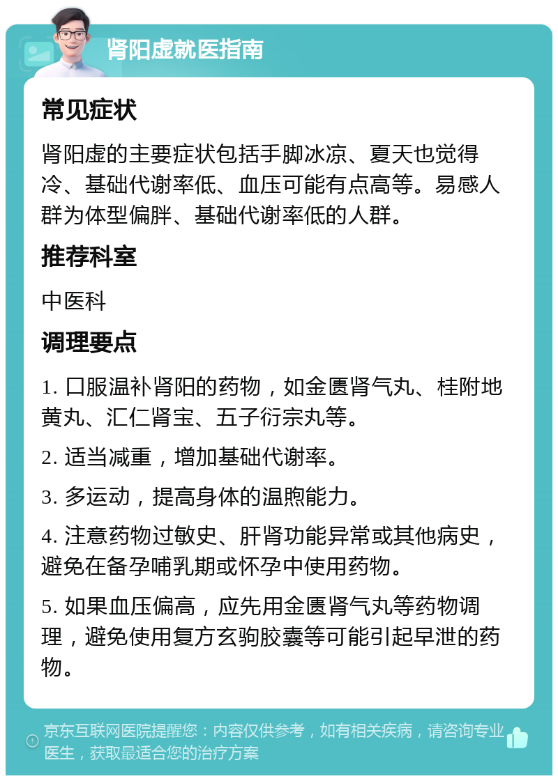 肾阳虚就医指南 常见症状 肾阳虚的主要症状包括手脚冰凉、夏天也觉得冷、基础代谢率低、血压可能有点高等。易感人群为体型偏胖、基础代谢率低的人群。 推荐科室 中医科 调理要点 1. 口服温补肾阳的药物，如金匮肾气丸、桂附地黄丸、汇仁肾宝、五子衍宗丸等。 2. 适当减重，增加基础代谢率。 3. 多运动，提高身体的温煦能力。 4. 注意药物过敏史、肝肾功能异常或其他病史，避免在备孕哺乳期或怀孕中使用药物。 5. 如果血压偏高，应先用金匮肾气丸等药物调理，避免使用复方玄驹胶囊等可能引起早泄的药物。