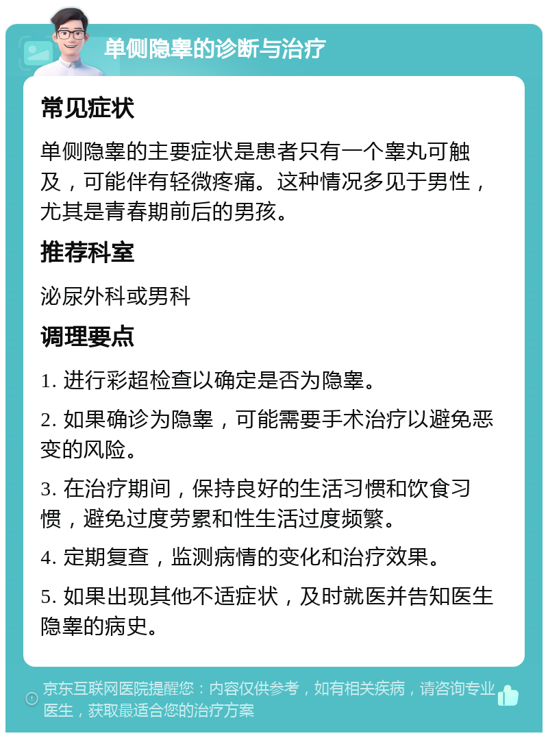 单侧隐睾的诊断与治疗 常见症状 单侧隐睾的主要症状是患者只有一个睾丸可触及，可能伴有轻微疼痛。这种情况多见于男性，尤其是青春期前后的男孩。 推荐科室 泌尿外科或男科 调理要点 1. 进行彩超检查以确定是否为隐睾。 2. 如果确诊为隐睾，可能需要手术治疗以避免恶变的风险。 3. 在治疗期间，保持良好的生活习惯和饮食习惯，避免过度劳累和性生活过度频繁。 4. 定期复查，监测病情的变化和治疗效果。 5. 如果出现其他不适症状，及时就医并告知医生隐睾的病史。