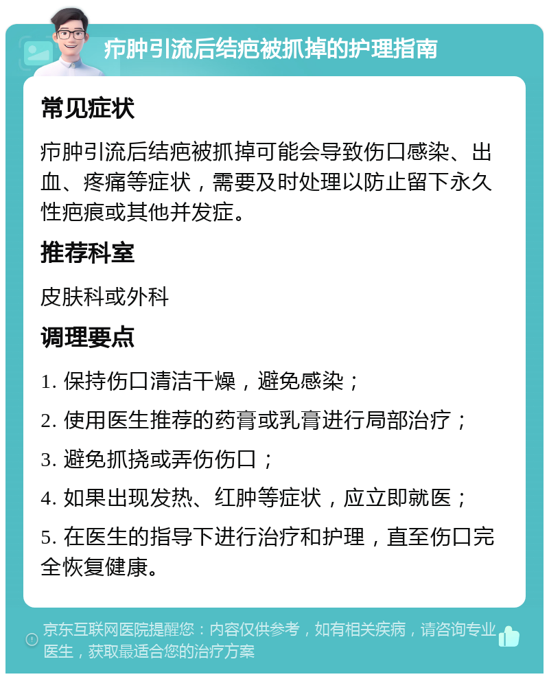 疖肿引流后结疤被抓掉的护理指南 常见症状 疖肿引流后结疤被抓掉可能会导致伤口感染、出血、疼痛等症状，需要及时处理以防止留下永久性疤痕或其他并发症。 推荐科室 皮肤科或外科 调理要点 1. 保持伤口清洁干燥，避免感染； 2. 使用医生推荐的药膏或乳膏进行局部治疗； 3. 避免抓挠或弄伤伤口； 4. 如果出现发热、红肿等症状，应立即就医； 5. 在医生的指导下进行治疗和护理，直至伤口完全恢复健康。