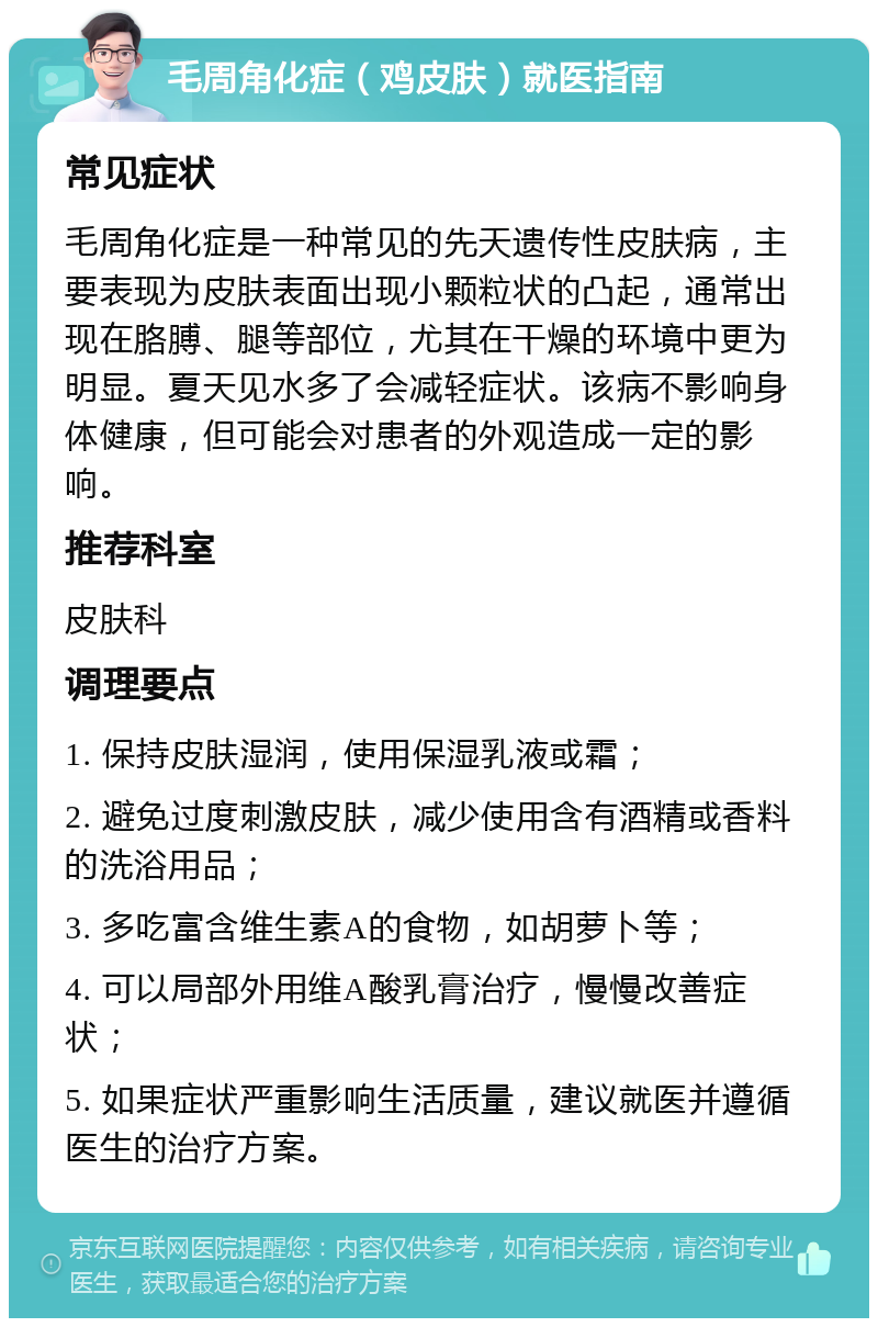 毛周角化症（鸡皮肤）就医指南 常见症状 毛周角化症是一种常见的先天遗传性皮肤病，主要表现为皮肤表面出现小颗粒状的凸起，通常出现在胳膊、腿等部位，尤其在干燥的环境中更为明显。夏天见水多了会减轻症状。该病不影响身体健康，但可能会对患者的外观造成一定的影响。 推荐科室 皮肤科 调理要点 1. 保持皮肤湿润，使用保湿乳液或霜； 2. 避免过度刺激皮肤，减少使用含有酒精或香料的洗浴用品； 3. 多吃富含维生素A的食物，如胡萝卜等； 4. 可以局部外用维A酸乳膏治疗，慢慢改善症状； 5. 如果症状严重影响生活质量，建议就医并遵循医生的治疗方案。