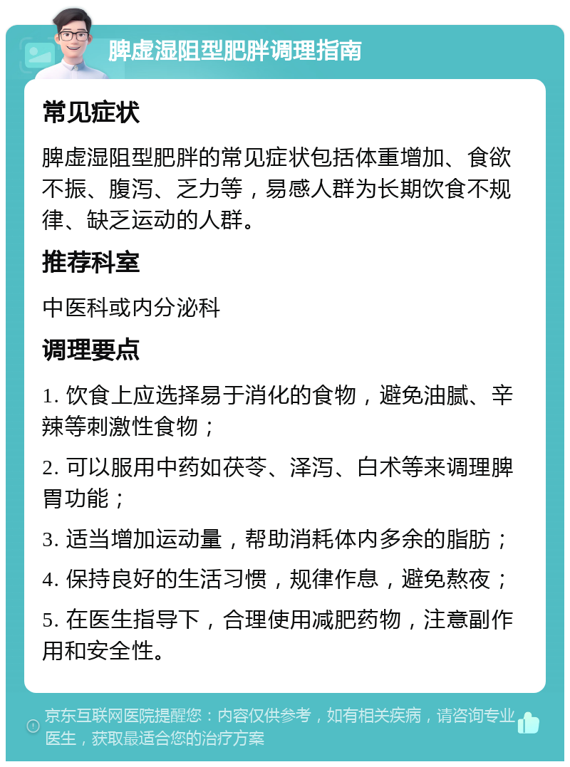 脾虚湿阻型肥胖调理指南 常见症状 脾虚湿阻型肥胖的常见症状包括体重增加、食欲不振、腹泻、乏力等，易感人群为长期饮食不规律、缺乏运动的人群。 推荐科室 中医科或内分泌科 调理要点 1. 饮食上应选择易于消化的食物，避免油腻、辛辣等刺激性食物； 2. 可以服用中药如茯苓、泽泻、白术等来调理脾胃功能； 3. 适当增加运动量，帮助消耗体内多余的脂肪； 4. 保持良好的生活习惯，规律作息，避免熬夜； 5. 在医生指导下，合理使用减肥药物，注意副作用和安全性。