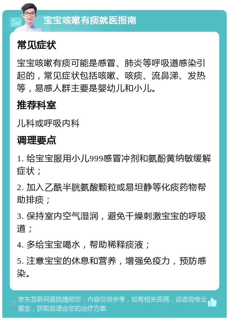 宝宝咳嗽有痰就医指南 常见症状 宝宝咳嗽有痰可能是感冒、肺炎等呼吸道感染引起的，常见症状包括咳嗽、咳痰、流鼻涕、发热等，易感人群主要是婴幼儿和小儿。 推荐科室 儿科或呼吸内科 调理要点 1. 给宝宝服用小儿999感冒冲剂和氨酚黄纳敏缓解症状； 2. 加入乙酰半胱氨酸颗粒或易坦静等化痰药物帮助排痰； 3. 保持室内空气湿润，避免干燥刺激宝宝的呼吸道； 4. 多给宝宝喝水，帮助稀释痰液； 5. 注意宝宝的休息和营养，增强免疫力，预防感染。