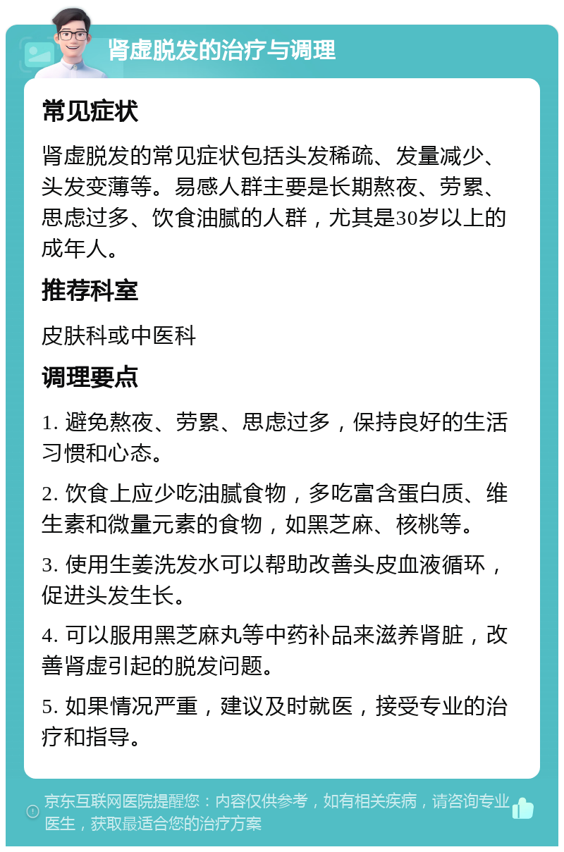 肾虚脱发的治疗与调理 常见症状 肾虚脱发的常见症状包括头发稀疏、发量减少、头发变薄等。易感人群主要是长期熬夜、劳累、思虑过多、饮食油腻的人群，尤其是30岁以上的成年人。 推荐科室 皮肤科或中医科 调理要点 1. 避免熬夜、劳累、思虑过多，保持良好的生活习惯和心态。 2. 饮食上应少吃油腻食物，多吃富含蛋白质、维生素和微量元素的食物，如黑芝麻、核桃等。 3. 使用生姜洗发水可以帮助改善头皮血液循环，促进头发生长。 4. 可以服用黑芝麻丸等中药补品来滋养肾脏，改善肾虚引起的脱发问题。 5. 如果情况严重，建议及时就医，接受专业的治疗和指导。