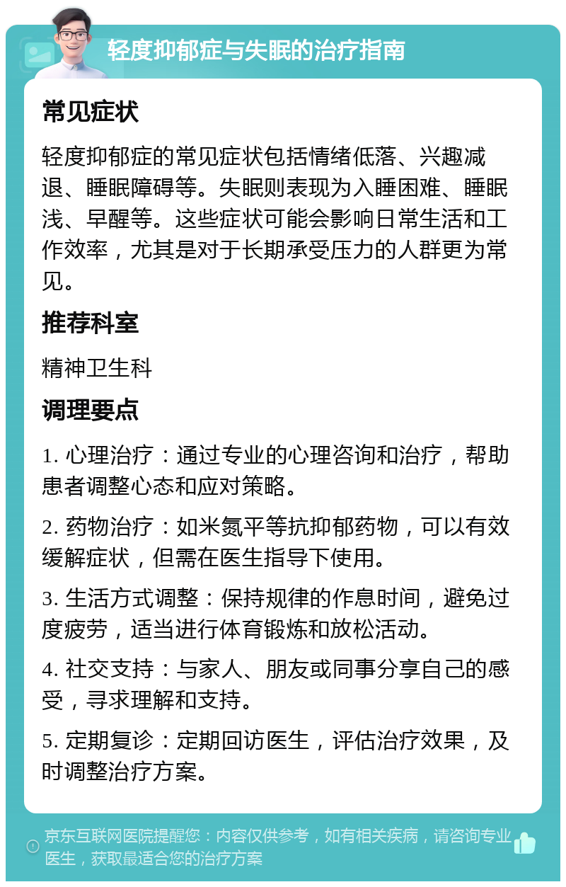 轻度抑郁症与失眠的治疗指南 常见症状 轻度抑郁症的常见症状包括情绪低落、兴趣减退、睡眠障碍等。失眠则表现为入睡困难、睡眠浅、早醒等。这些症状可能会影响日常生活和工作效率，尤其是对于长期承受压力的人群更为常见。 推荐科室 精神卫生科 调理要点 1. 心理治疗：通过专业的心理咨询和治疗，帮助患者调整心态和应对策略。 2. 药物治疗：如米氮平等抗抑郁药物，可以有效缓解症状，但需在医生指导下使用。 3. 生活方式调整：保持规律的作息时间，避免过度疲劳，适当进行体育锻炼和放松活动。 4. 社交支持：与家人、朋友或同事分享自己的感受，寻求理解和支持。 5. 定期复诊：定期回访医生，评估治疗效果，及时调整治疗方案。