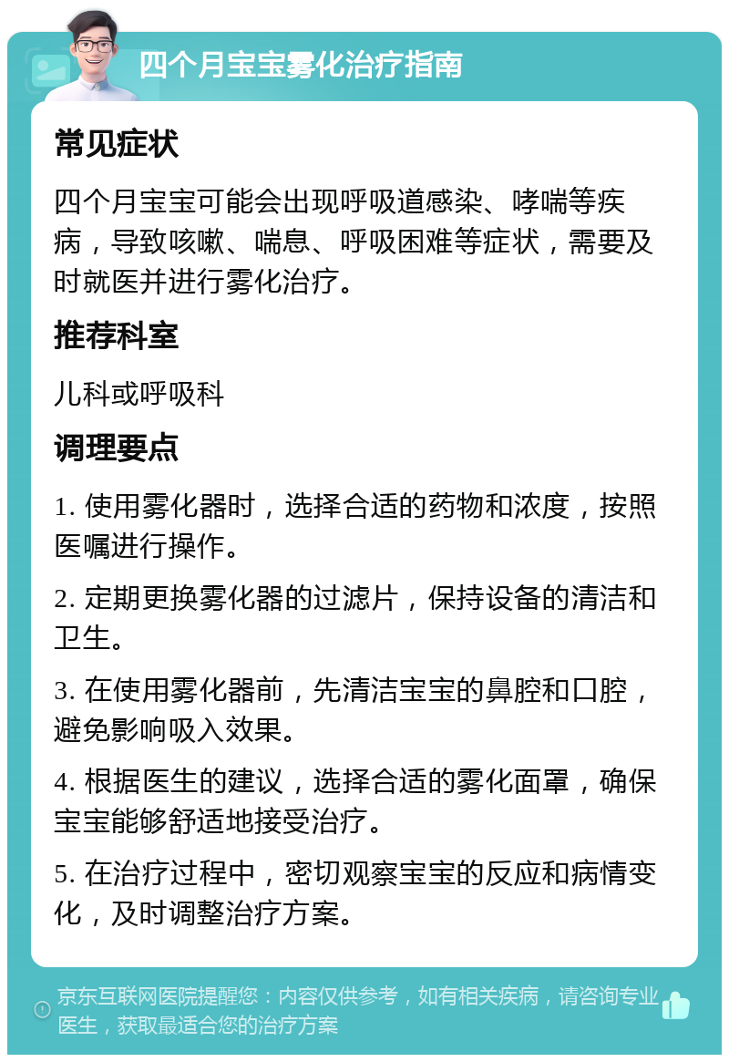 四个月宝宝雾化治疗指南 常见症状 四个月宝宝可能会出现呼吸道感染、哮喘等疾病，导致咳嗽、喘息、呼吸困难等症状，需要及时就医并进行雾化治疗。 推荐科室 儿科或呼吸科 调理要点 1. 使用雾化器时，选择合适的药物和浓度，按照医嘱进行操作。 2. 定期更换雾化器的过滤片，保持设备的清洁和卫生。 3. 在使用雾化器前，先清洁宝宝的鼻腔和口腔，避免影响吸入效果。 4. 根据医生的建议，选择合适的雾化面罩，确保宝宝能够舒适地接受治疗。 5. 在治疗过程中，密切观察宝宝的反应和病情变化，及时调整治疗方案。