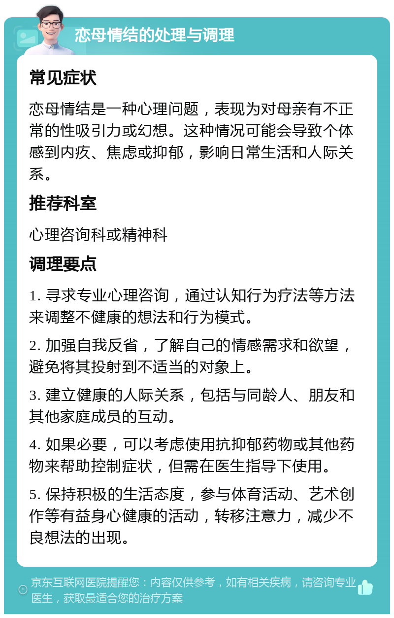 恋母情结的处理与调理 常见症状 恋母情结是一种心理问题，表现为对母亲有不正常的性吸引力或幻想。这种情况可能会导致个体感到内疚、焦虑或抑郁，影响日常生活和人际关系。 推荐科室 心理咨询科或精神科 调理要点 1. 寻求专业心理咨询，通过认知行为疗法等方法来调整不健康的想法和行为模式。 2. 加强自我反省，了解自己的情感需求和欲望，避免将其投射到不适当的对象上。 3. 建立健康的人际关系，包括与同龄人、朋友和其他家庭成员的互动。 4. 如果必要，可以考虑使用抗抑郁药物或其他药物来帮助控制症状，但需在医生指导下使用。 5. 保持积极的生活态度，参与体育活动、艺术创作等有益身心健康的活动，转移注意力，减少不良想法的出现。