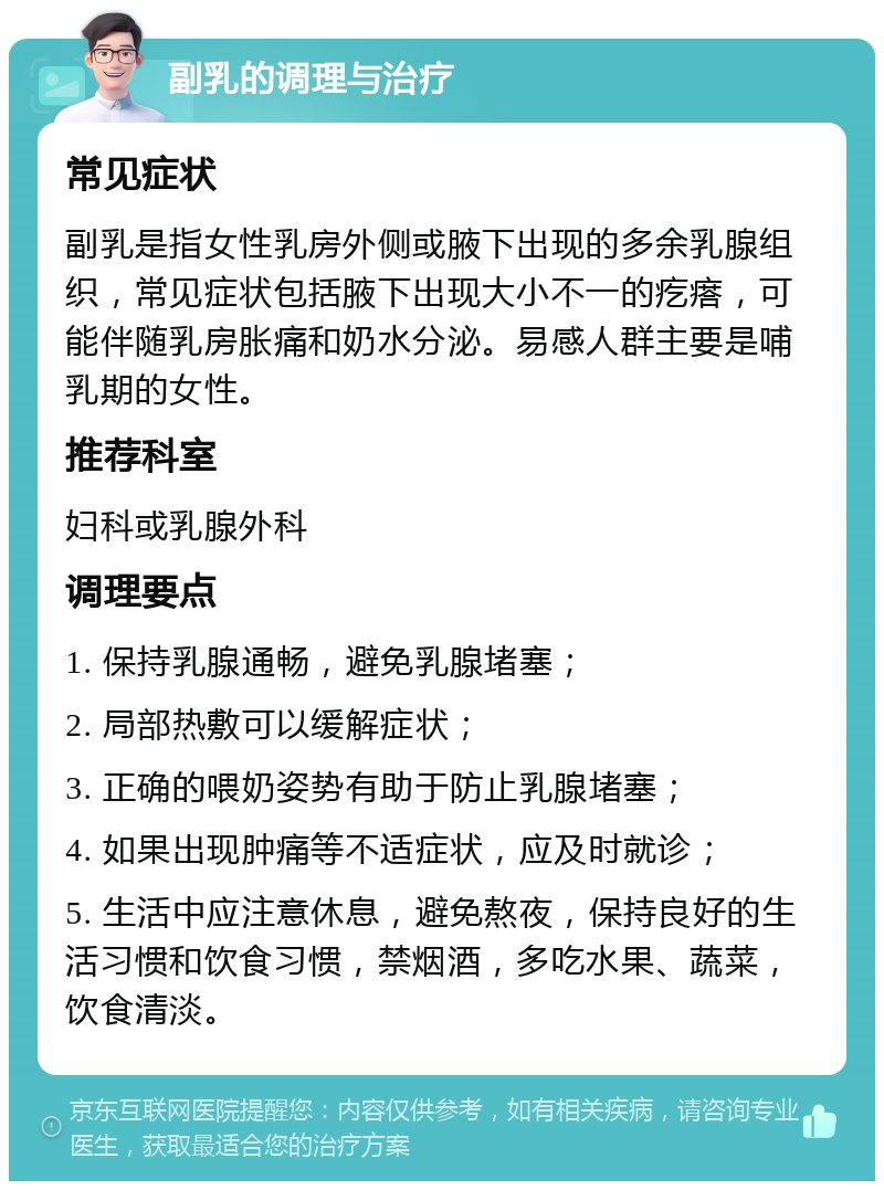 副乳的调理与治疗 常见症状 副乳是指女性乳房外侧或腋下出现的多余乳腺组织，常见症状包括腋下出现大小不一的疙瘩，可能伴随乳房胀痛和奶水分泌。易感人群主要是哺乳期的女性。 推荐科室 妇科或乳腺外科 调理要点 1. 保持乳腺通畅，避免乳腺堵塞； 2. 局部热敷可以缓解症状； 3. 正确的喂奶姿势有助于防止乳腺堵塞； 4. 如果出现肿痛等不适症状，应及时就诊； 5. 生活中应注意休息，避免熬夜，保持良好的生活习惯和饮食习惯，禁烟酒，多吃水果、蔬菜，饮食清淡。