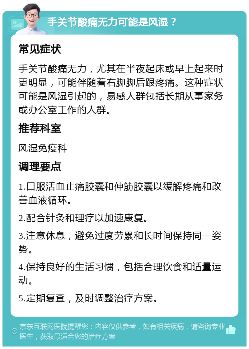 手关节酸痛无力可能是风湿？ 常见症状 手关节酸痛无力，尤其在半夜起床或早上起来时更明显，可能伴随着右脚脚后跟疼痛。这种症状可能是风湿引起的，易感人群包括长期从事家务或办公室工作的人群。 推荐科室 风湿免疫科 调理要点 1.口服活血止痛胶囊和伸筋胶囊以缓解疼痛和改善血液循环。 2.配合针灸和理疗以加速康复。 3.注意休息，避免过度劳累和长时间保持同一姿势。 4.保持良好的生活习惯，包括合理饮食和适量运动。 5.定期复查，及时调整治疗方案。