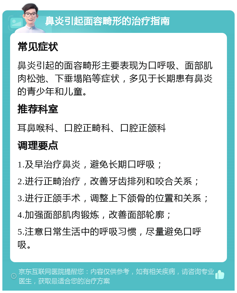 鼻炎引起面容畸形的治疗指南 常见症状 鼻炎引起的面容畸形主要表现为口呼吸、面部肌肉松弛、下垂塌陷等症状，多见于长期患有鼻炎的青少年和儿童。 推荐科室 耳鼻喉科、口腔正畸科、口腔正颌科 调理要点 1.及早治疗鼻炎，避免长期口呼吸； 2.进行正畸治疗，改善牙齿排列和咬合关系； 3.进行正颌手术，调整上下颌骨的位置和关系； 4.加强面部肌肉锻炼，改善面部轮廓； 5.注意日常生活中的呼吸习惯，尽量避免口呼吸。