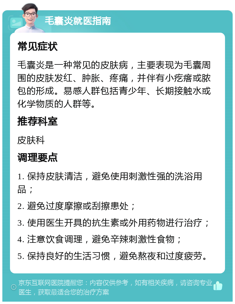 毛囊炎就医指南 常见症状 毛囊炎是一种常见的皮肤病，主要表现为毛囊周围的皮肤发红、肿胀、疼痛，并伴有小疙瘩或脓包的形成。易感人群包括青少年、长期接触水或化学物质的人群等。 推荐科室 皮肤科 调理要点 1. 保持皮肤清洁，避免使用刺激性强的洗浴用品； 2. 避免过度摩擦或刮擦患处； 3. 使用医生开具的抗生素或外用药物进行治疗； 4. 注意饮食调理，避免辛辣刺激性食物； 5. 保持良好的生活习惯，避免熬夜和过度疲劳。