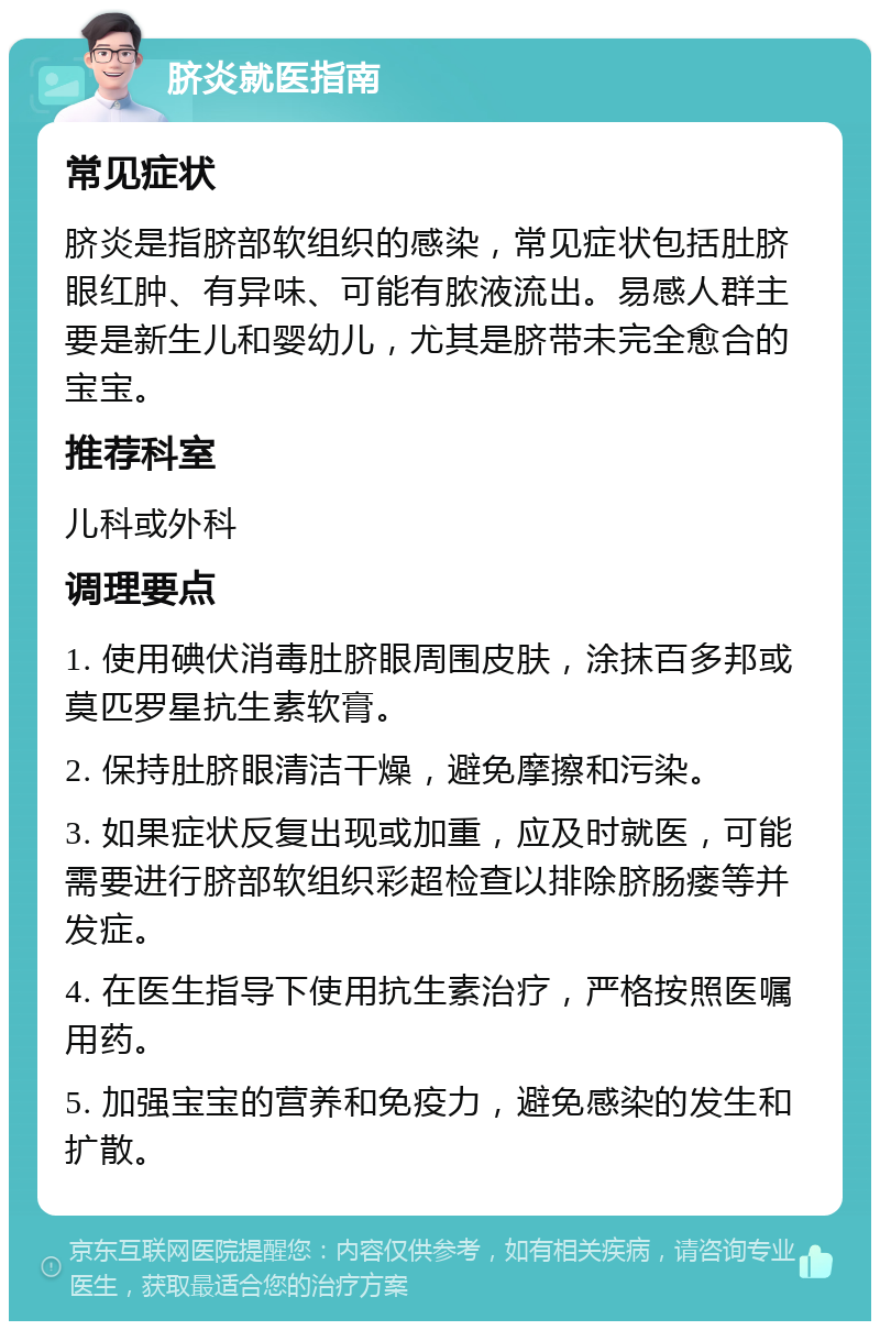 脐炎就医指南 常见症状 脐炎是指脐部软组织的感染，常见症状包括肚脐眼红肿、有异味、可能有脓液流出。易感人群主要是新生儿和婴幼儿，尤其是脐带未完全愈合的宝宝。 推荐科室 儿科或外科 调理要点 1. 使用碘伏消毒肚脐眼周围皮肤，涂抹百多邦或莫匹罗星抗生素软膏。 2. 保持肚脐眼清洁干燥，避免摩擦和污染。 3. 如果症状反复出现或加重，应及时就医，可能需要进行脐部软组织彩超检查以排除脐肠瘘等并发症。 4. 在医生指导下使用抗生素治疗，严格按照医嘱用药。 5. 加强宝宝的营养和免疫力，避免感染的发生和扩散。