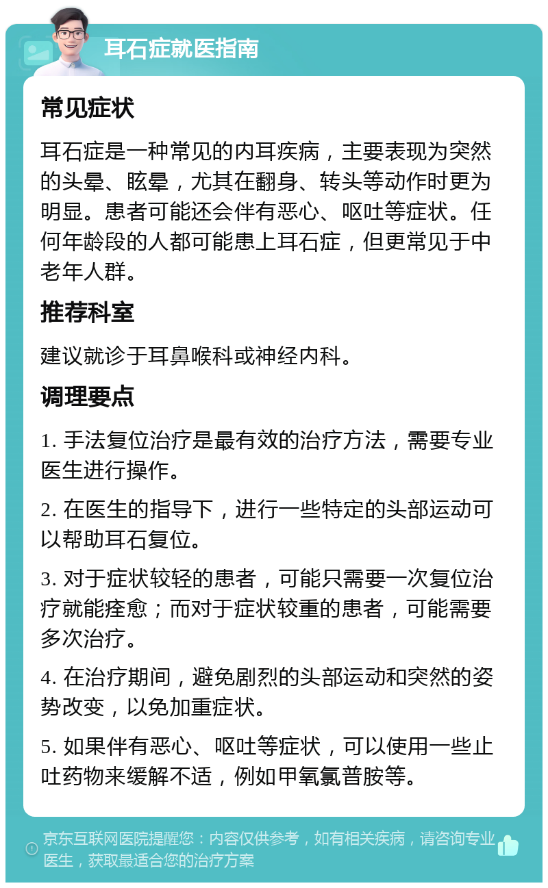 耳石症就医指南 常见症状 耳石症是一种常见的内耳疾病，主要表现为突然的头晕、眩晕，尤其在翻身、转头等动作时更为明显。患者可能还会伴有恶心、呕吐等症状。任何年龄段的人都可能患上耳石症，但更常见于中老年人群。 推荐科室 建议就诊于耳鼻喉科或神经内科。 调理要点 1. 手法复位治疗是最有效的治疗方法，需要专业医生进行操作。 2. 在医生的指导下，进行一些特定的头部运动可以帮助耳石复位。 3. 对于症状较轻的患者，可能只需要一次复位治疗就能痊愈；而对于症状较重的患者，可能需要多次治疗。 4. 在治疗期间，避免剧烈的头部运动和突然的姿势改变，以免加重症状。 5. 如果伴有恶心、呕吐等症状，可以使用一些止吐药物来缓解不适，例如甲氧氯普胺等。