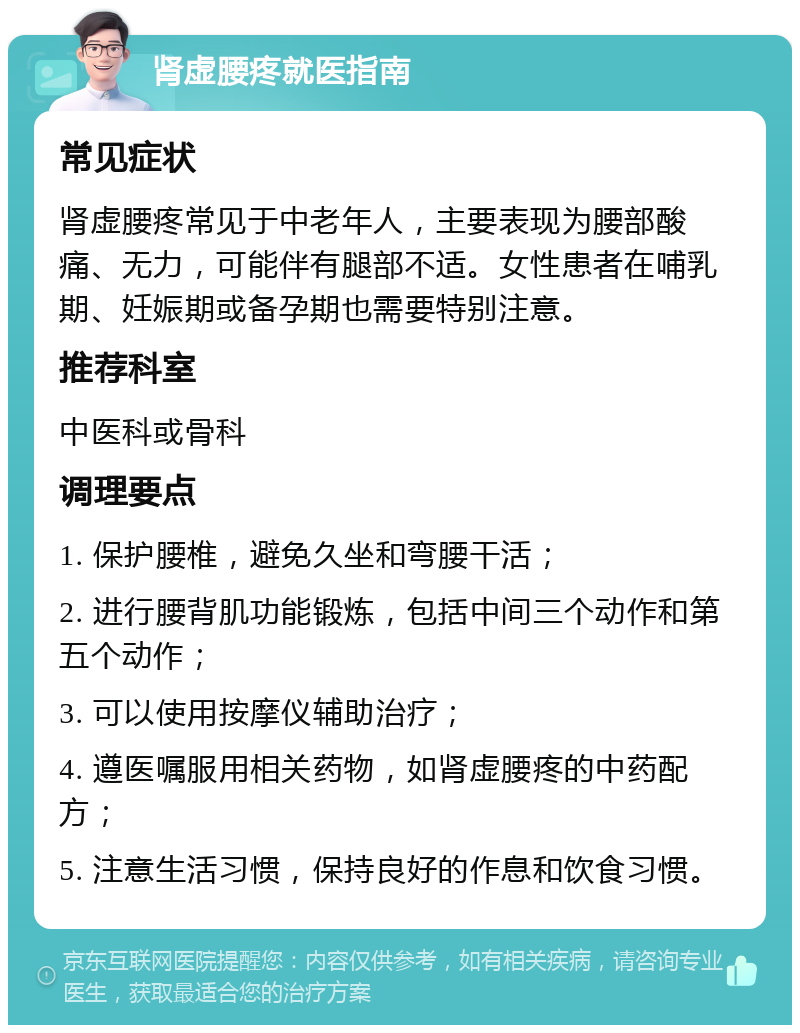 肾虚腰疼就医指南 常见症状 肾虚腰疼常见于中老年人，主要表现为腰部酸痛、无力，可能伴有腿部不适。女性患者在哺乳期、妊娠期或备孕期也需要特别注意。 推荐科室 中医科或骨科 调理要点 1. 保护腰椎，避免久坐和弯腰干活； 2. 进行腰背肌功能锻炼，包括中间三个动作和第五个动作； 3. 可以使用按摩仪辅助治疗； 4. 遵医嘱服用相关药物，如肾虚腰疼的中药配方； 5. 注意生活习惯，保持良好的作息和饮食习惯。