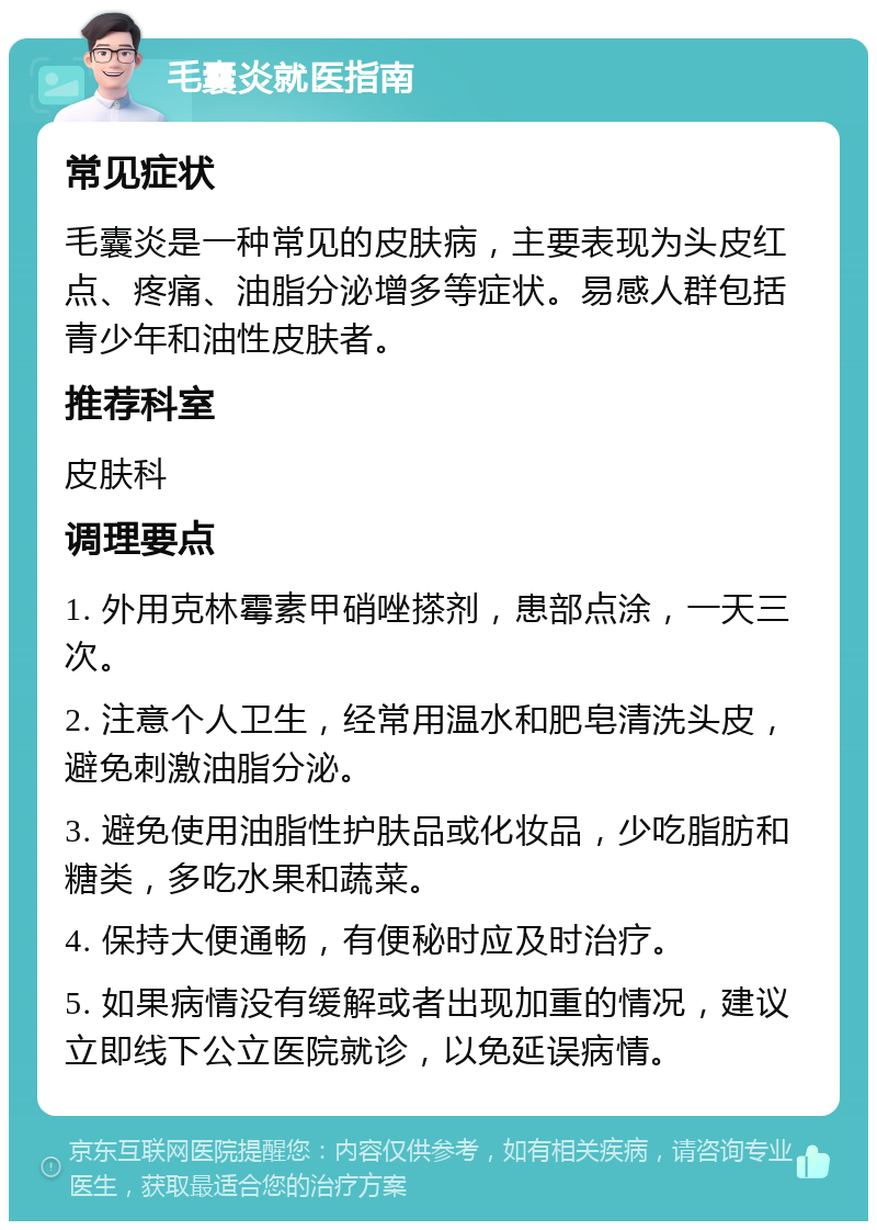 毛囊炎就医指南 常见症状 毛囊炎是一种常见的皮肤病，主要表现为头皮红点、疼痛、油脂分泌增多等症状。易感人群包括青少年和油性皮肤者。 推荐科室 皮肤科 调理要点 1. 外用克林霉素甲硝唑搽剂，患部点涂，一天三次。 2. 注意个人卫生，经常用温水和肥皂清洗头皮，避免刺激油脂分泌。 3. 避免使用油脂性护肤品或化妆品，少吃脂肪和糖类，多吃水果和蔬菜。 4. 保持大便通畅，有便秘时应及时治疗。 5. 如果病情没有缓解或者出现加重的情况，建议立即线下公立医院就诊，以免延误病情。