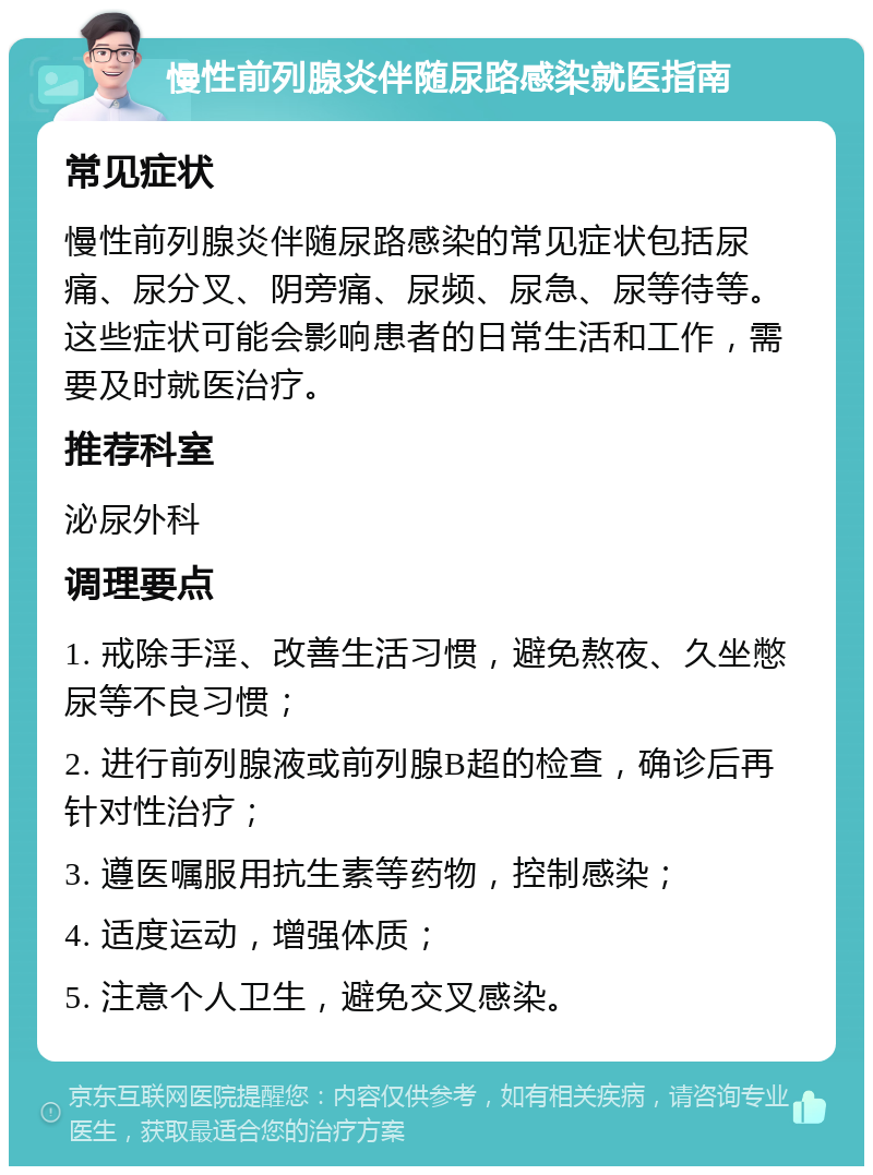 慢性前列腺炎伴随尿路感染就医指南 常见症状 慢性前列腺炎伴随尿路感染的常见症状包括尿痛、尿分叉、阴旁痛、尿频、尿急、尿等待等。这些症状可能会影响患者的日常生活和工作，需要及时就医治疗。 推荐科室 泌尿外科 调理要点 1. 戒除手淫、改善生活习惯，避免熬夜、久坐憋尿等不良习惯； 2. 进行前列腺液或前列腺B超的检查，确诊后再针对性治疗； 3. 遵医嘱服用抗生素等药物，控制感染； 4. 适度运动，增强体质； 5. 注意个人卫生，避免交叉感染。