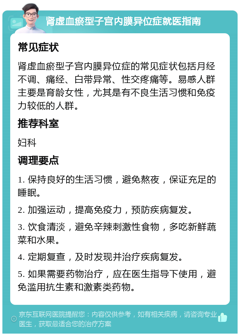 肾虚血瘀型子宫内膜异位症就医指南 常见症状 肾虚血瘀型子宫内膜异位症的常见症状包括月经不调、痛经、白带异常、性交疼痛等。易感人群主要是育龄女性，尤其是有不良生活习惯和免疫力较低的人群。 推荐科室 妇科 调理要点 1. 保持良好的生活习惯，避免熬夜，保证充足的睡眠。 2. 加强运动，提高免疫力，预防疾病复发。 3. 饮食清淡，避免辛辣刺激性食物，多吃新鲜蔬菜和水果。 4. 定期复查，及时发现并治疗疾病复发。 5. 如果需要药物治疗，应在医生指导下使用，避免滥用抗生素和激素类药物。