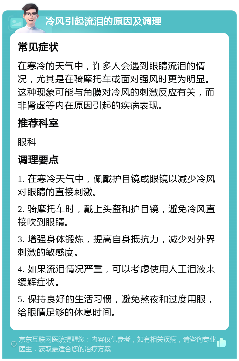 冷风引起流泪的原因及调理 常见症状 在寒冷的天气中，许多人会遇到眼睛流泪的情况，尤其是在骑摩托车或面对强风时更为明显。这种现象可能与角膜对冷风的刺激反应有关，而非肾虚等内在原因引起的疾病表现。 推荐科室 眼科 调理要点 1. 在寒冷天气中，佩戴护目镜或眼镜以减少冷风对眼睛的直接刺激。 2. 骑摩托车时，戴上头盔和护目镜，避免冷风直接吹到眼睛。 3. 增强身体锻炼，提高自身抵抗力，减少对外界刺激的敏感度。 4. 如果流泪情况严重，可以考虑使用人工泪液来缓解症状。 5. 保持良好的生活习惯，避免熬夜和过度用眼，给眼睛足够的休息时间。