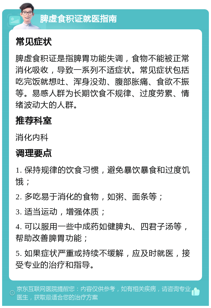 脾虚食积证就医指南 常见症状 脾虚食积证是指脾胃功能失调，食物不能被正常消化吸收，导致一系列不适症状。常见症状包括吃完饭就想吐、浑身没劲、腹部胀痛、食欲不振等。易感人群为长期饮食不规律、过度劳累、情绪波动大的人群。 推荐科室 消化内科 调理要点 1. 保持规律的饮食习惯，避免暴饮暴食和过度饥饿； 2. 多吃易于消化的食物，如粥、面条等； 3. 适当运动，增强体质； 4. 可以服用一些中成药如健脾丸、四君子汤等，帮助改善脾胃功能； 5. 如果症状严重或持续不缓解，应及时就医，接受专业的治疗和指导。