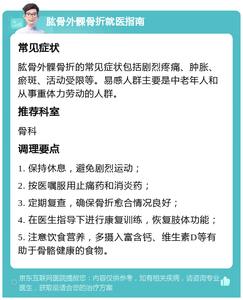 肱骨外髁骨折就医指南 常见症状 肱骨外髁骨折的常见症状包括剧烈疼痛、肿胀、瘀斑、活动受限等。易感人群主要是中老年人和从事重体力劳动的人群。 推荐科室 骨科 调理要点 1. 保持休息，避免剧烈运动； 2. 按医嘱服用止痛药和消炎药； 3. 定期复查，确保骨折愈合情况良好； 4. 在医生指导下进行康复训练，恢复肢体功能； 5. 注意饮食营养，多摄入富含钙、维生素D等有助于骨骼健康的食物。