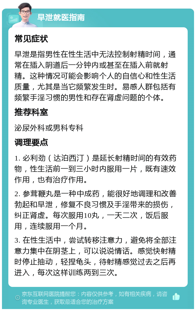 早泄就医指南 常见症状 早泄是指男性在性生活中无法控制射精时间，通常在插入阴道后一分钟内或甚至在插入前就射精。这种情况可能会影响个人的自信心和性生活质量，尤其是当它频繁发生时。易感人群包括有频繁手淫习惯的男性和存在肾虚问题的个体。 推荐科室 泌尿外科或男科专科 调理要点 1. 必利劲（达泊西汀）是延长射精时间的有效药物，性生活前一到三小时内服用一片，既有速效作用，也有治疗作用。 2. 参茸鞭丸是一种中成药，能很好地调理和改善勃起和早泄，修复不良习惯及手淫带来的损伤，纠正肾虚。每次服用10丸，一天二次，饭后服用，连续服用一个月。 3. 在性生活中，尝试转移注意力，避免将全部注意力集中在阴茎上，可以说说情话。感觉快射精时停止抽动，轻捏龟头，待射精感觉过去之后再进入，每次这样训练两到三次。