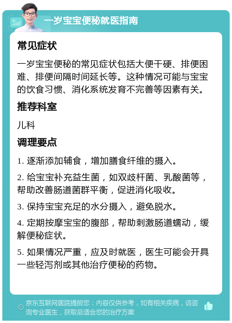 一岁宝宝便秘就医指南 常见症状 一岁宝宝便秘的常见症状包括大便干硬、排便困难、排便间隔时间延长等。这种情况可能与宝宝的饮食习惯、消化系统发育不完善等因素有关。 推荐科室 儿科 调理要点 1. 逐渐添加辅食，增加膳食纤维的摄入。 2. 给宝宝补充益生菌，如双歧杆菌、乳酸菌等，帮助改善肠道菌群平衡，促进消化吸收。 3. 保持宝宝充足的水分摄入，避免脱水。 4. 定期按摩宝宝的腹部，帮助刺激肠道蠕动，缓解便秘症状。 5. 如果情况严重，应及时就医，医生可能会开具一些轻泻剂或其他治疗便秘的药物。