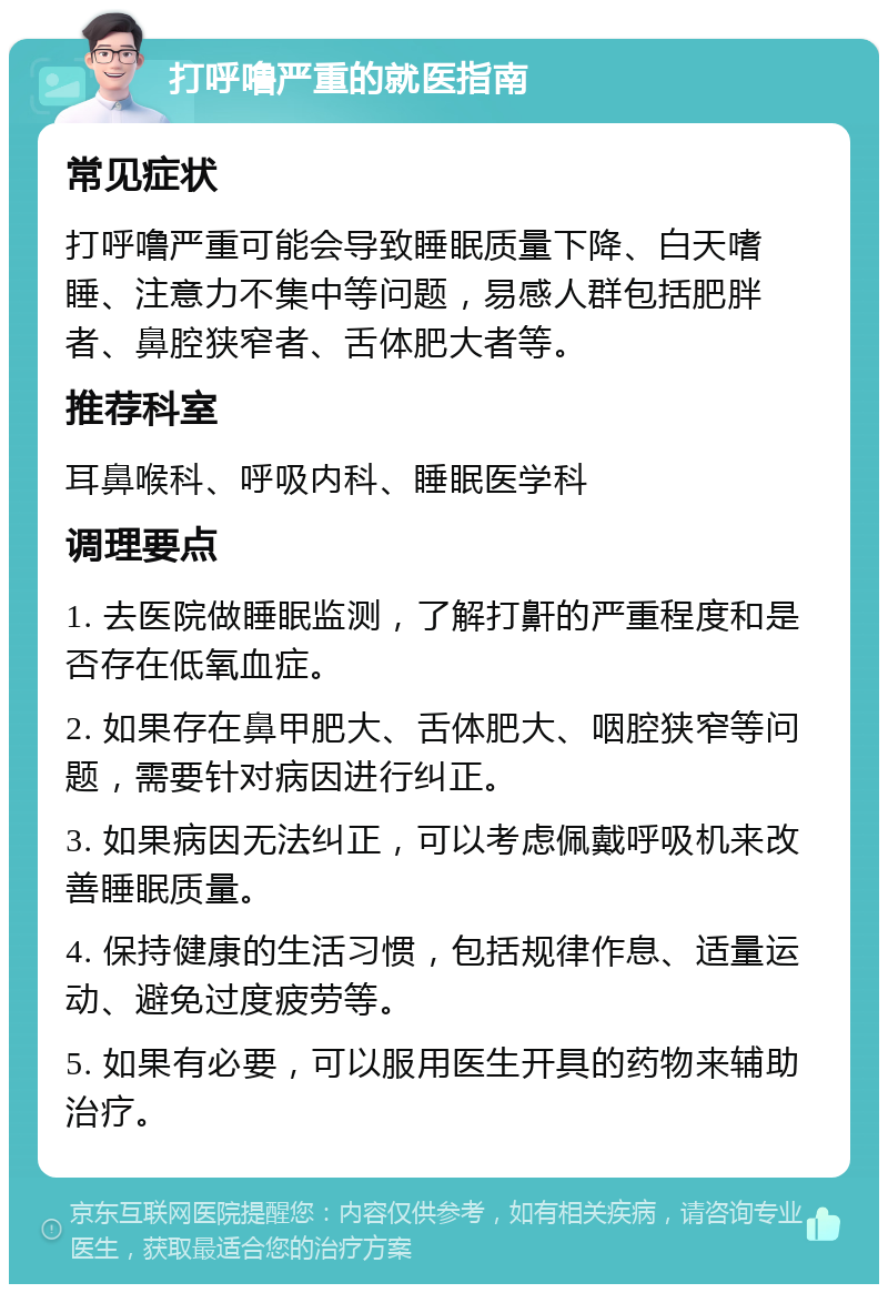 打呼噜严重的就医指南 常见症状 打呼噜严重可能会导致睡眠质量下降、白天嗜睡、注意力不集中等问题，易感人群包括肥胖者、鼻腔狭窄者、舌体肥大者等。 推荐科室 耳鼻喉科、呼吸内科、睡眠医学科 调理要点 1. 去医院做睡眠监测，了解打鼾的严重程度和是否存在低氧血症。 2. 如果存在鼻甲肥大、舌体肥大、咽腔狭窄等问题，需要针对病因进行纠正。 3. 如果病因无法纠正，可以考虑佩戴呼吸机来改善睡眠质量。 4. 保持健康的生活习惯，包括规律作息、适量运动、避免过度疲劳等。 5. 如果有必要，可以服用医生开具的药物来辅助治疗。