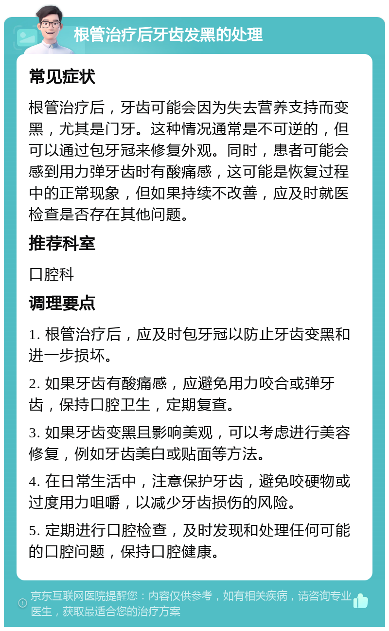 根管治疗后牙齿发黑的处理 常见症状 根管治疗后，牙齿可能会因为失去营养支持而变黑，尤其是门牙。这种情况通常是不可逆的，但可以通过包牙冠来修复外观。同时，患者可能会感到用力弹牙齿时有酸痛感，这可能是恢复过程中的正常现象，但如果持续不改善，应及时就医检查是否存在其他问题。 推荐科室 口腔科 调理要点 1. 根管治疗后，应及时包牙冠以防止牙齿变黑和进一步损坏。 2. 如果牙齿有酸痛感，应避免用力咬合或弹牙齿，保持口腔卫生，定期复查。 3. 如果牙齿变黑且影响美观，可以考虑进行美容修复，例如牙齿美白或贴面等方法。 4. 在日常生活中，注意保护牙齿，避免咬硬物或过度用力咀嚼，以减少牙齿损伤的风险。 5. 定期进行口腔检查，及时发现和处理任何可能的口腔问题，保持口腔健康。