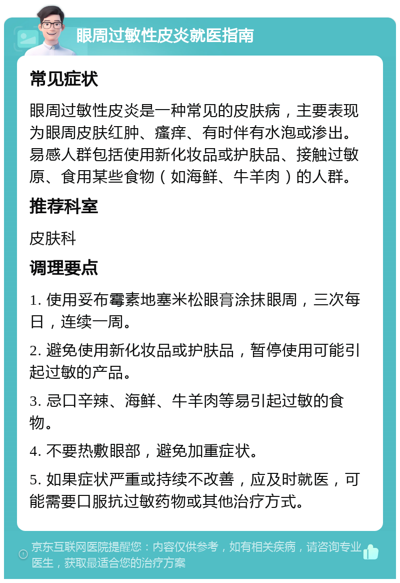 眼周过敏性皮炎就医指南 常见症状 眼周过敏性皮炎是一种常见的皮肤病，主要表现为眼周皮肤红肿、瘙痒、有时伴有水泡或渗出。易感人群包括使用新化妆品或护肤品、接触过敏原、食用某些食物（如海鲜、牛羊肉）的人群。 推荐科室 皮肤科 调理要点 1. 使用妥布霉素地塞米松眼膏涂抹眼周，三次每日，连续一周。 2. 避免使用新化妆品或护肤品，暂停使用可能引起过敏的产品。 3. 忌口辛辣、海鲜、牛羊肉等易引起过敏的食物。 4. 不要热敷眼部，避免加重症状。 5. 如果症状严重或持续不改善，应及时就医，可能需要口服抗过敏药物或其他治疗方式。