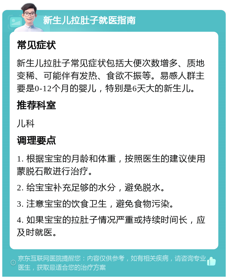 新生儿拉肚子就医指南 常见症状 新生儿拉肚子常见症状包括大便次数增多、质地变稀、可能伴有发热、食欲不振等。易感人群主要是0-12个月的婴儿，特别是6天大的新生儿。 推荐科室 儿科 调理要点 1. 根据宝宝的月龄和体重，按照医生的建议使用蒙脱石散进行治疗。 2. 给宝宝补充足够的水分，避免脱水。 3. 注意宝宝的饮食卫生，避免食物污染。 4. 如果宝宝的拉肚子情况严重或持续时间长，应及时就医。