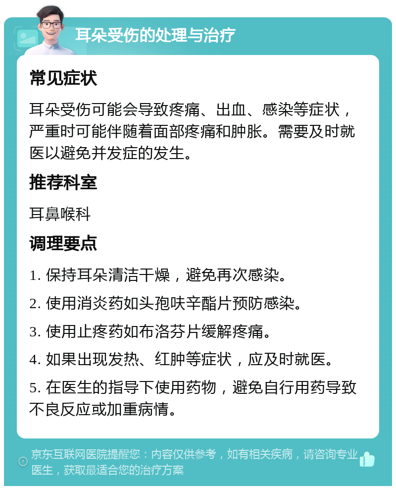 耳朵受伤的处理与治疗 常见症状 耳朵受伤可能会导致疼痛、出血、感染等症状，严重时可能伴随着面部疼痛和肿胀。需要及时就医以避免并发症的发生。 推荐科室 耳鼻喉科 调理要点 1. 保持耳朵清洁干燥，避免再次感染。 2. 使用消炎药如头孢呋辛酯片预防感染。 3. 使用止疼药如布洛芬片缓解疼痛。 4. 如果出现发热、红肿等症状，应及时就医。 5. 在医生的指导下使用药物，避免自行用药导致不良反应或加重病情。