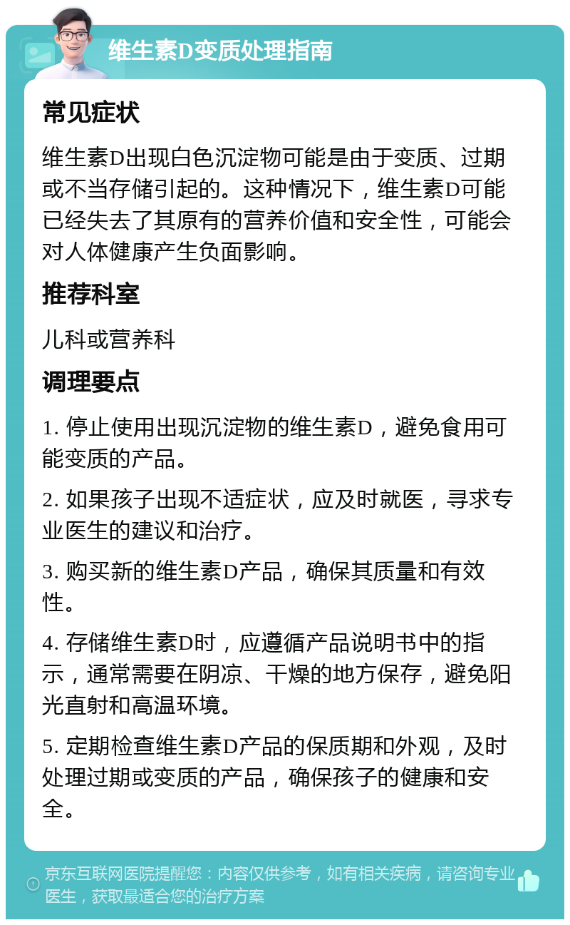 维生素D变质处理指南 常见症状 维生素D出现白色沉淀物可能是由于变质、过期或不当存储引起的。这种情况下，维生素D可能已经失去了其原有的营养价值和安全性，可能会对人体健康产生负面影响。 推荐科室 儿科或营养科 调理要点 1. 停止使用出现沉淀物的维生素D，避免食用可能变质的产品。 2. 如果孩子出现不适症状，应及时就医，寻求专业医生的建议和治疗。 3. 购买新的维生素D产品，确保其质量和有效性。 4. 存储维生素D时，应遵循产品说明书中的指示，通常需要在阴凉、干燥的地方保存，避免阳光直射和高温环境。 5. 定期检查维生素D产品的保质期和外观，及时处理过期或变质的产品，确保孩子的健康和安全。