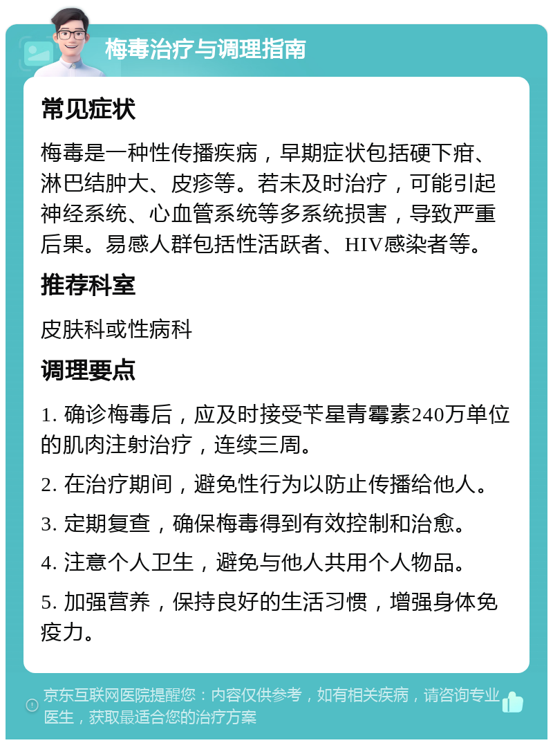 梅毒治疗与调理指南 常见症状 梅毒是一种性传播疾病，早期症状包括硬下疳、淋巴结肿大、皮疹等。若未及时治疗，可能引起神经系统、心血管系统等多系统损害，导致严重后果。易感人群包括性活跃者、HIV感染者等。 推荐科室 皮肤科或性病科 调理要点 1. 确诊梅毒后，应及时接受苄星青霉素240万单位的肌肉注射治疗，连续三周。 2. 在治疗期间，避免性行为以防止传播给他人。 3. 定期复查，确保梅毒得到有效控制和治愈。 4. 注意个人卫生，避免与他人共用个人物品。 5. 加强营养，保持良好的生活习惯，增强身体免疫力。