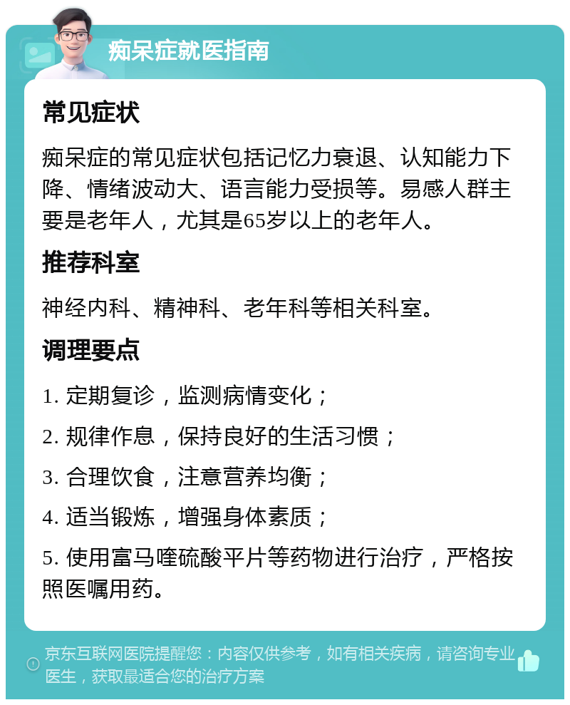 痴呆症就医指南 常见症状 痴呆症的常见症状包括记忆力衰退、认知能力下降、情绪波动大、语言能力受损等。易感人群主要是老年人，尤其是65岁以上的老年人。 推荐科室 神经内科、精神科、老年科等相关科室。 调理要点 1. 定期复诊，监测病情变化； 2. 规律作息，保持良好的生活习惯； 3. 合理饮食，注意营养均衡； 4. 适当锻炼，增强身体素质； 5. 使用富马喹硫酸平片等药物进行治疗，严格按照医嘱用药。