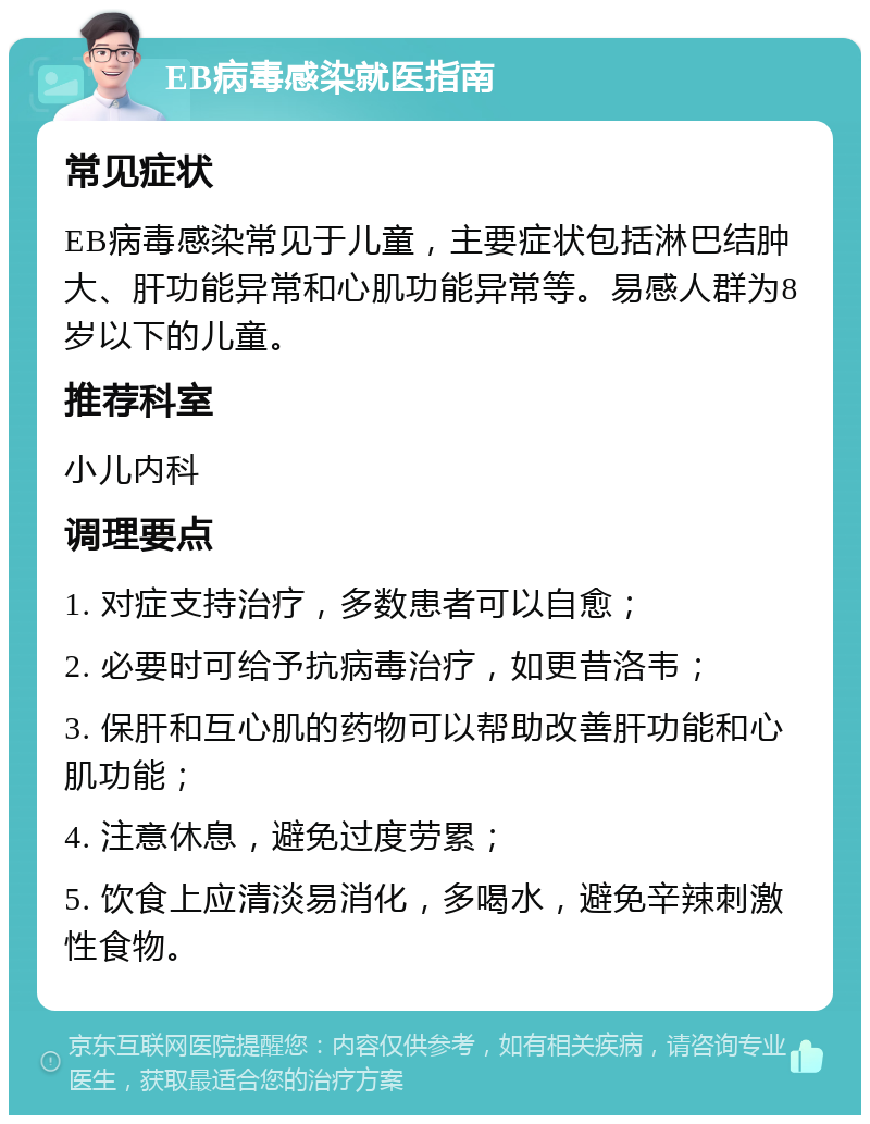 EB病毒感染就医指南 常见症状 EB病毒感染常见于儿童，主要症状包括淋巴结肿大、肝功能异常和心肌功能异常等。易感人群为8岁以下的儿童。 推荐科室 小儿内科 调理要点 1. 对症支持治疗，多数患者可以自愈； 2. 必要时可给予抗病毒治疗，如更昔洛韦； 3. 保肝和互心肌的药物可以帮助改善肝功能和心肌功能； 4. 注意休息，避免过度劳累； 5. 饮食上应清淡易消化，多喝水，避免辛辣刺激性食物。