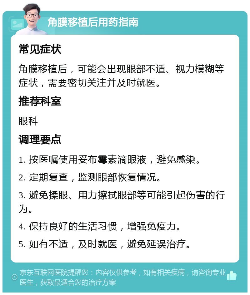 角膜移植后用药指南 常见症状 角膜移植后，可能会出现眼部不适、视力模糊等症状，需要密切关注并及时就医。 推荐科室 眼科 调理要点 1. 按医嘱使用妥布霉素滴眼液，避免感染。 2. 定期复查，监测眼部恢复情况。 3. 避免揉眼、用力擦拭眼部等可能引起伤害的行为。 4. 保持良好的生活习惯，增强免疫力。 5. 如有不适，及时就医，避免延误治疗。