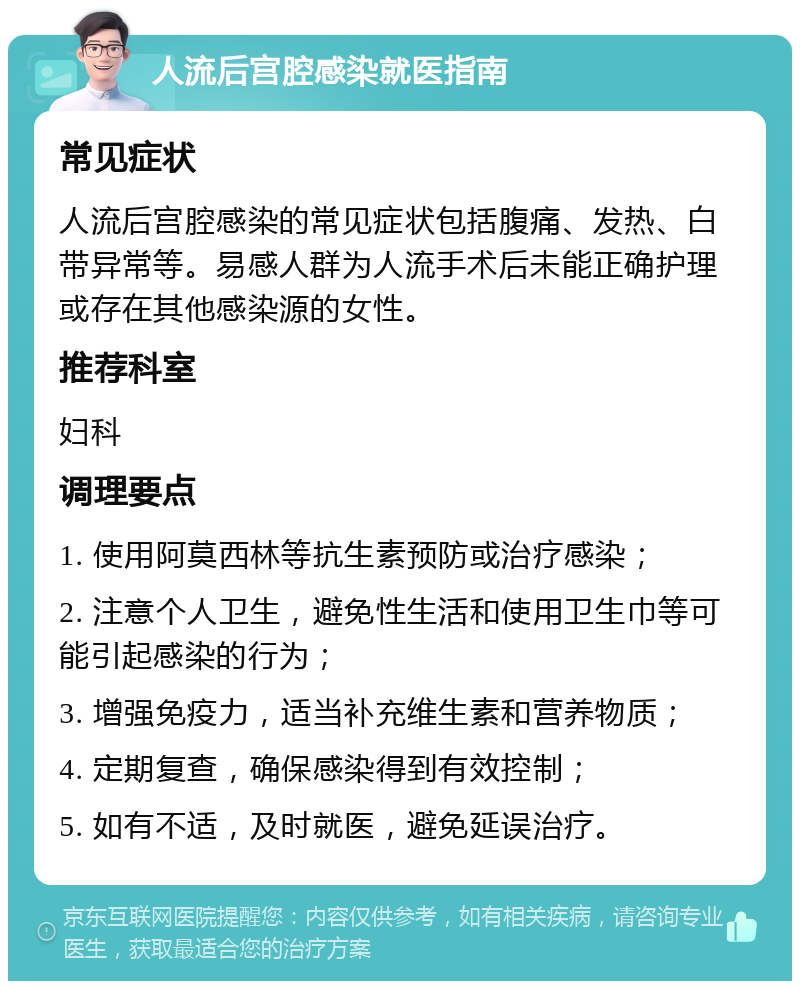 人流后宫腔感染就医指南 常见症状 人流后宫腔感染的常见症状包括腹痛、发热、白带异常等。易感人群为人流手术后未能正确护理或存在其他感染源的女性。 推荐科室 妇科 调理要点 1. 使用阿莫西林等抗生素预防或治疗感染； 2. 注意个人卫生，避免性生活和使用卫生巾等可能引起感染的行为； 3. 增强免疫力，适当补充维生素和营养物质； 4. 定期复查，确保感染得到有效控制； 5. 如有不适，及时就医，避免延误治疗。