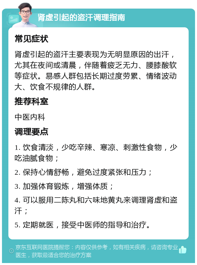 肾虚引起的盗汗调理指南 常见症状 肾虚引起的盗汗主要表现为无明显原因的出汗，尤其在夜间或清晨，伴随着疲乏无力、腰膝酸软等症状。易感人群包括长期过度劳累、情绪波动大、饮食不规律的人群。 推荐科室 中医内科 调理要点 1. 饮食清淡，少吃辛辣、寒凉、刺激性食物，少吃油腻食物； 2. 保持心情舒畅，避免过度紧张和压力； 3. 加强体育锻炼，增强体质； 4. 可以服用二陈丸和六味地黄丸来调理肾虚和盗汗； 5. 定期就医，接受中医师的指导和治疗。