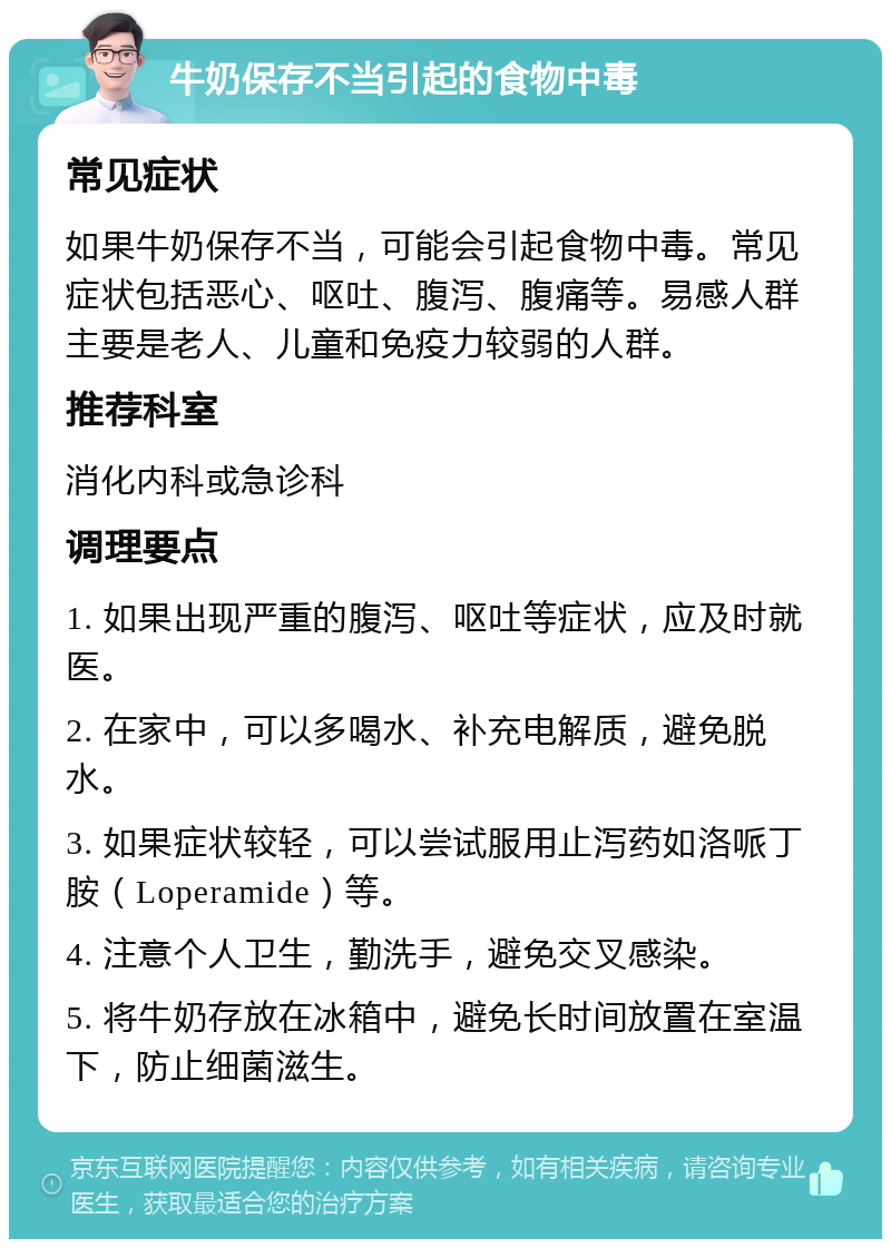 牛奶保存不当引起的食物中毒 常见症状 如果牛奶保存不当，可能会引起食物中毒。常见症状包括恶心、呕吐、腹泻、腹痛等。易感人群主要是老人、儿童和免疫力较弱的人群。 推荐科室 消化内科或急诊科 调理要点 1. 如果出现严重的腹泻、呕吐等症状，应及时就医。 2. 在家中，可以多喝水、补充电解质，避免脱水。 3. 如果症状较轻，可以尝试服用止泻药如洛哌丁胺（Loperamide）等。 4. 注意个人卫生，勤洗手，避免交叉感染。 5. 将牛奶存放在冰箱中，避免长时间放置在室温下，防止细菌滋生。