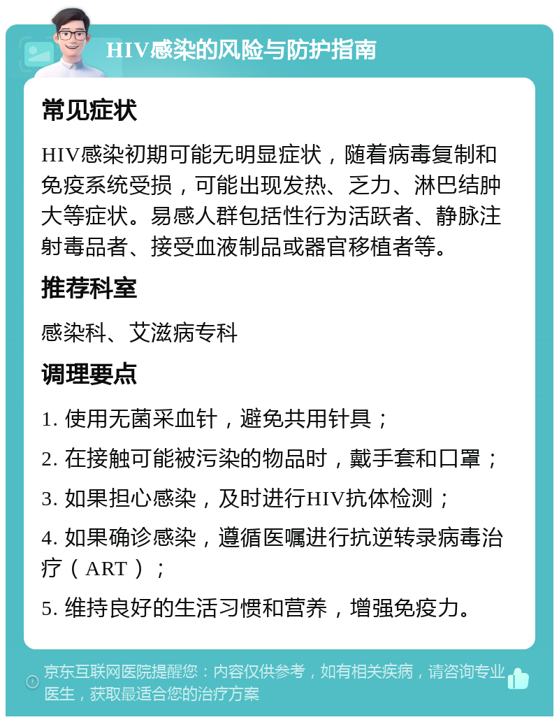 HIV感染的风险与防护指南 常见症状 HIV感染初期可能无明显症状，随着病毒复制和免疫系统受损，可能出现发热、乏力、淋巴结肿大等症状。易感人群包括性行为活跃者、静脉注射毒品者、接受血液制品或器官移植者等。 推荐科室 感染科、艾滋病专科 调理要点 1. 使用无菌采血针，避免共用针具； 2. 在接触可能被污染的物品时，戴手套和口罩； 3. 如果担心感染，及时进行HIV抗体检测； 4. 如果确诊感染，遵循医嘱进行抗逆转录病毒治疗（ART）； 5. 维持良好的生活习惯和营养，增强免疫力。