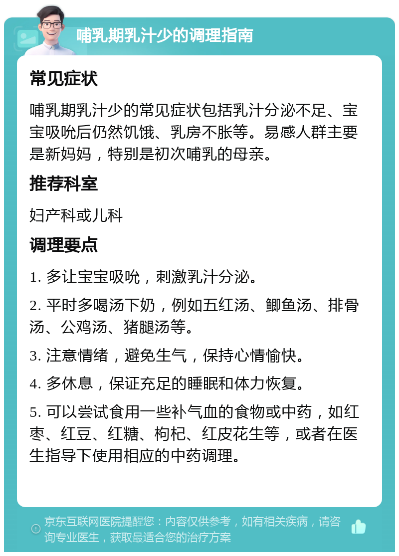 哺乳期乳汁少的调理指南 常见症状 哺乳期乳汁少的常见症状包括乳汁分泌不足、宝宝吸吮后仍然饥饿、乳房不胀等。易感人群主要是新妈妈，特别是初次哺乳的母亲。 推荐科室 妇产科或儿科 调理要点 1. 多让宝宝吸吮，刺激乳汁分泌。 2. 平时多喝汤下奶，例如五红汤、鲫鱼汤、排骨汤、公鸡汤、猪腿汤等。 3. 注意情绪，避免生气，保持心情愉快。 4. 多休息，保证充足的睡眠和体力恢复。 5. 可以尝试食用一些补气血的食物或中药，如红枣、红豆、红糖、枸杞、红皮花生等，或者在医生指导下使用相应的中药调理。