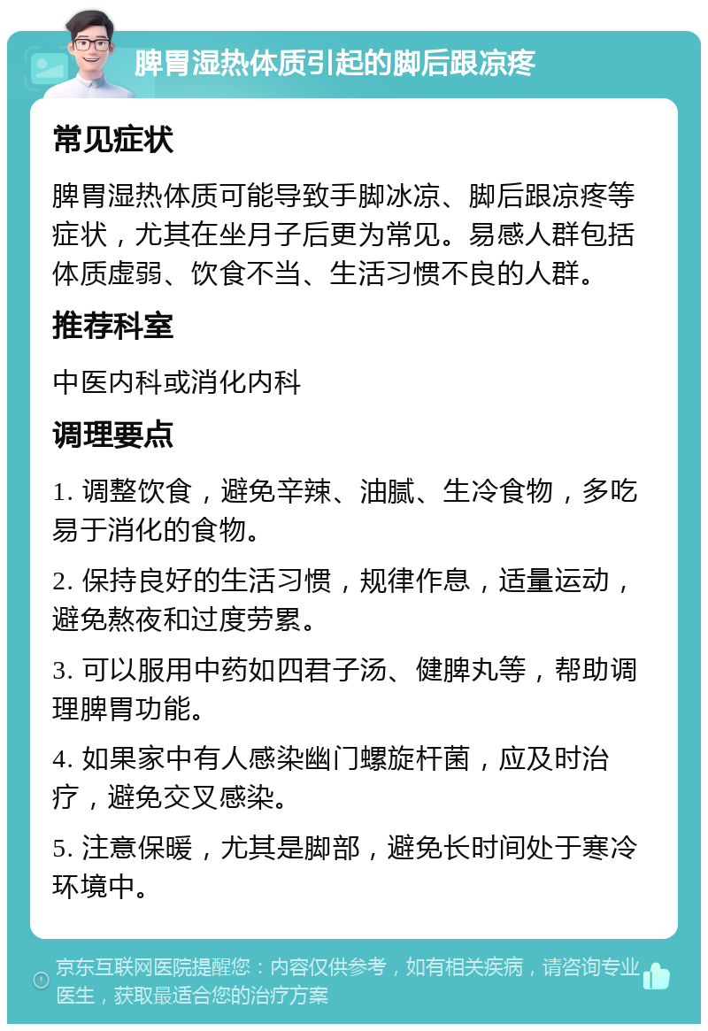 脾胃湿热体质引起的脚后跟凉疼 常见症状 脾胃湿热体质可能导致手脚冰凉、脚后跟凉疼等症状，尤其在坐月子后更为常见。易感人群包括体质虚弱、饮食不当、生活习惯不良的人群。 推荐科室 中医内科或消化内科 调理要点 1. 调整饮食，避免辛辣、油腻、生冷食物，多吃易于消化的食物。 2. 保持良好的生活习惯，规律作息，适量运动，避免熬夜和过度劳累。 3. 可以服用中药如四君子汤、健脾丸等，帮助调理脾胃功能。 4. 如果家中有人感染幽门螺旋杆菌，应及时治疗，避免交叉感染。 5. 注意保暖，尤其是脚部，避免长时间处于寒冷环境中。