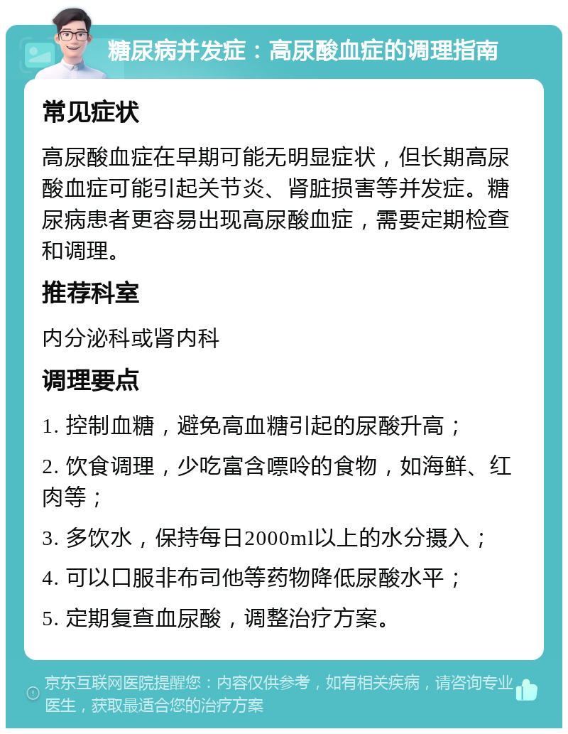 糖尿病并发症：高尿酸血症的调理指南 常见症状 高尿酸血症在早期可能无明显症状，但长期高尿酸血症可能引起关节炎、肾脏损害等并发症。糖尿病患者更容易出现高尿酸血症，需要定期检查和调理。 推荐科室 内分泌科或肾内科 调理要点 1. 控制血糖，避免高血糖引起的尿酸升高； 2. 饮食调理，少吃富含嘌呤的食物，如海鲜、红肉等； 3. 多饮水，保持每日2000ml以上的水分摄入； 4. 可以口服非布司他等药物降低尿酸水平； 5. 定期复查血尿酸，调整治疗方案。