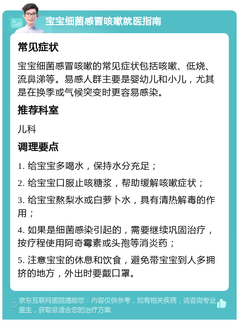 宝宝细菌感冒咳嗽就医指南 常见症状 宝宝细菌感冒咳嗽的常见症状包括咳嗽、低烧、流鼻涕等。易感人群主要是婴幼儿和小儿，尤其是在换季或气候突变时更容易感染。 推荐科室 儿科 调理要点 1. 给宝宝多喝水，保持水分充足； 2. 给宝宝口服止咳糖浆，帮助缓解咳嗽症状； 3. 给宝宝熬梨水或白萝卜水，具有清热解毒的作用； 4. 如果是细菌感染引起的，需要继续巩固治疗，按疗程使用阿奇霉素或头孢等消炎药； 5. 注意宝宝的休息和饮食，避免带宝宝到人多拥挤的地方，外出时要戴口罩。