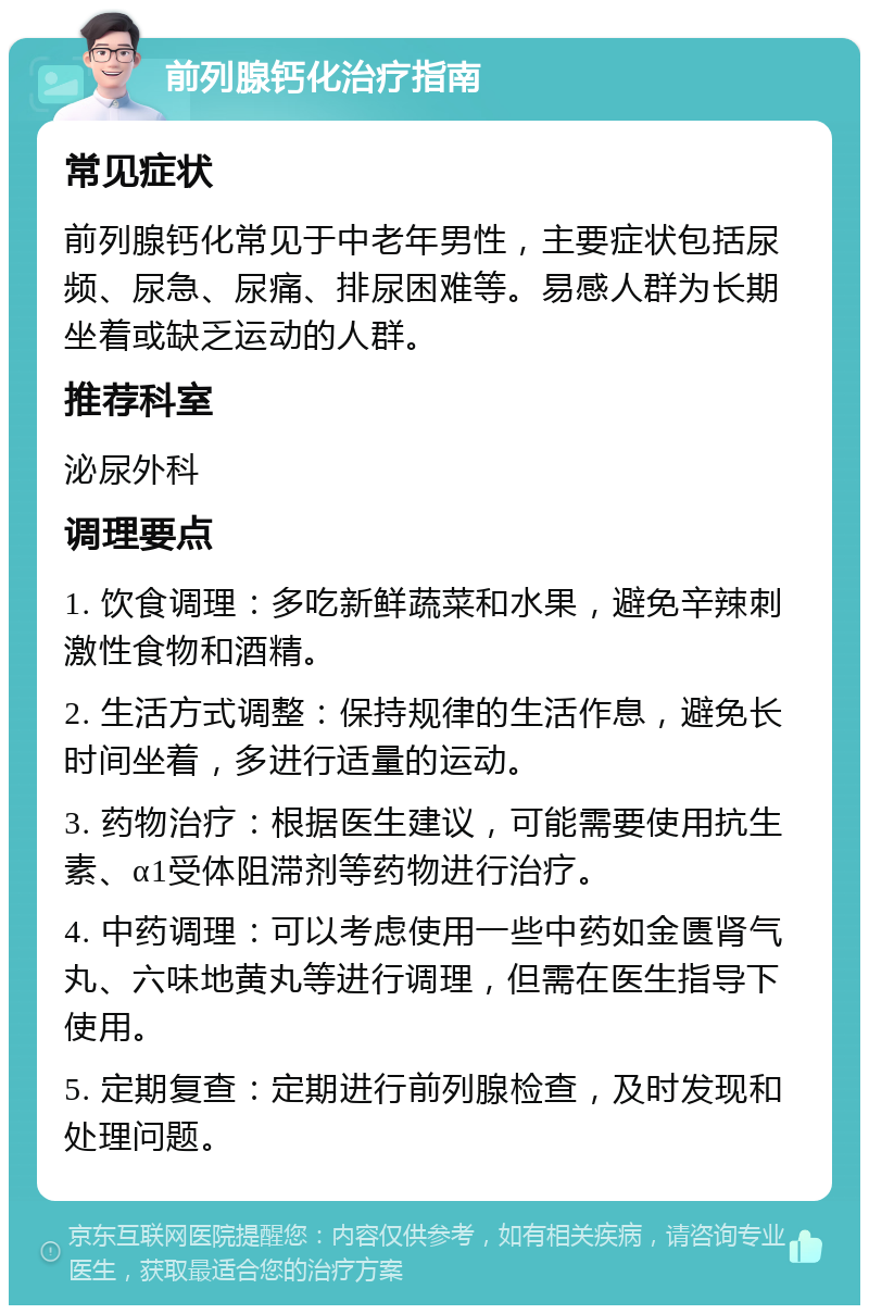 前列腺钙化治疗指南 常见症状 前列腺钙化常见于中老年男性，主要症状包括尿频、尿急、尿痛、排尿困难等。易感人群为长期坐着或缺乏运动的人群。 推荐科室 泌尿外科 调理要点 1. 饮食调理：多吃新鲜蔬菜和水果，避免辛辣刺激性食物和酒精。 2. 生活方式调整：保持规律的生活作息，避免长时间坐着，多进行适量的运动。 3. 药物治疗：根据医生建议，可能需要使用抗生素、α1受体阻滞剂等药物进行治疗。 4. 中药调理：可以考虑使用一些中药如金匮肾气丸、六味地黄丸等进行调理，但需在医生指导下使用。 5. 定期复查：定期进行前列腺检查，及时发现和处理问题。