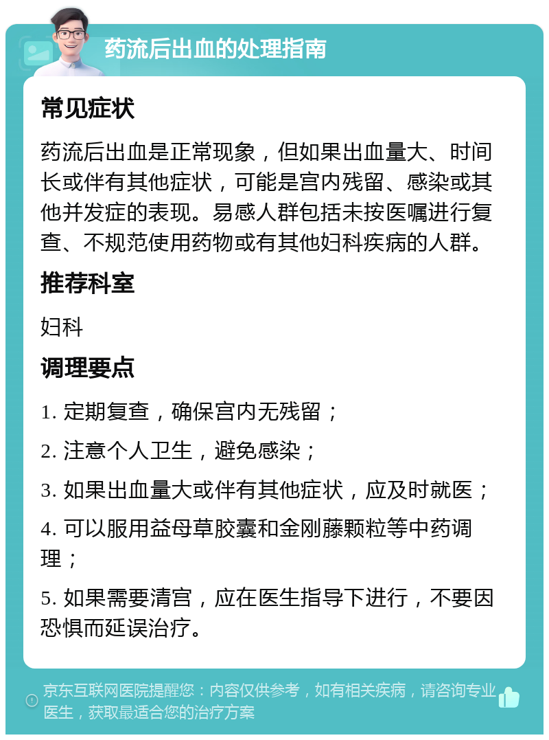 药流后出血的处理指南 常见症状 药流后出血是正常现象，但如果出血量大、时间长或伴有其他症状，可能是宫内残留、感染或其他并发症的表现。易感人群包括未按医嘱进行复查、不规范使用药物或有其他妇科疾病的人群。 推荐科室 妇科 调理要点 1. 定期复查，确保宫内无残留； 2. 注意个人卫生，避免感染； 3. 如果出血量大或伴有其他症状，应及时就医； 4. 可以服用益母草胶囊和金刚藤颗粒等中药调理； 5. 如果需要清宫，应在医生指导下进行，不要因恐惧而延误治疗。