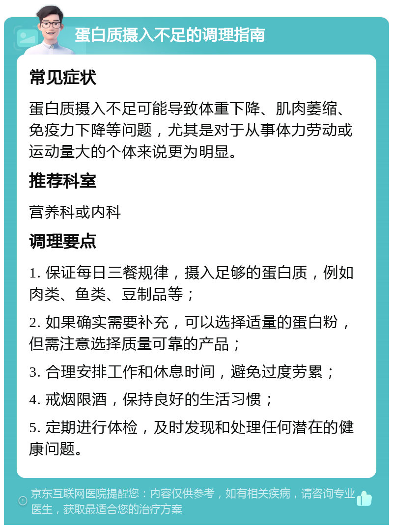 蛋白质摄入不足的调理指南 常见症状 蛋白质摄入不足可能导致体重下降、肌肉萎缩、免疫力下降等问题，尤其是对于从事体力劳动或运动量大的个体来说更为明显。 推荐科室 营养科或内科 调理要点 1. 保证每日三餐规律，摄入足够的蛋白质，例如肉类、鱼类、豆制品等； 2. 如果确实需要补充，可以选择适量的蛋白粉，但需注意选择质量可靠的产品； 3. 合理安排工作和休息时间，避免过度劳累； 4. 戒烟限酒，保持良好的生活习惯； 5. 定期进行体检，及时发现和处理任何潜在的健康问题。